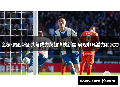 么尔·贾西崭露头角成为英超锋线新星 展现非凡潜力和实力