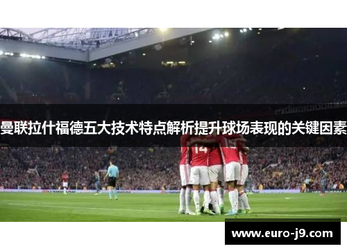 曼联拉什福德五大技术特点解析提升球场表现的关键因素 曼联拉什福德五大技术特点解析提升球场表现的关键因素